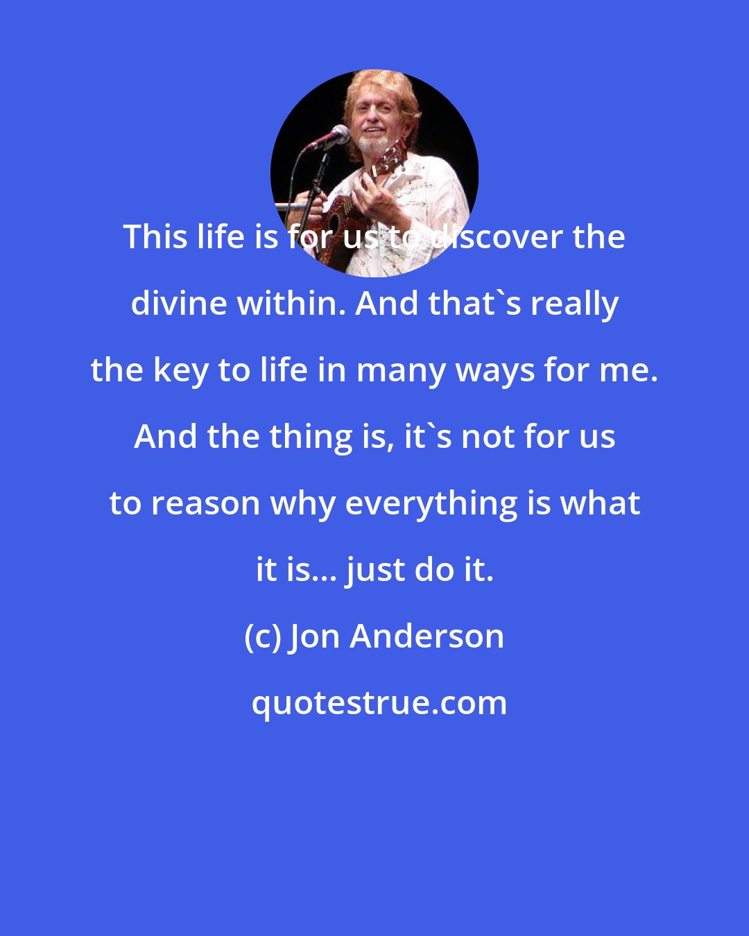 Jon Anderson: This life is for us to discover the divine within. And that's really the key to life in many ways for me. And the thing is, it's not for us to reason why everything is what it is... just do it.