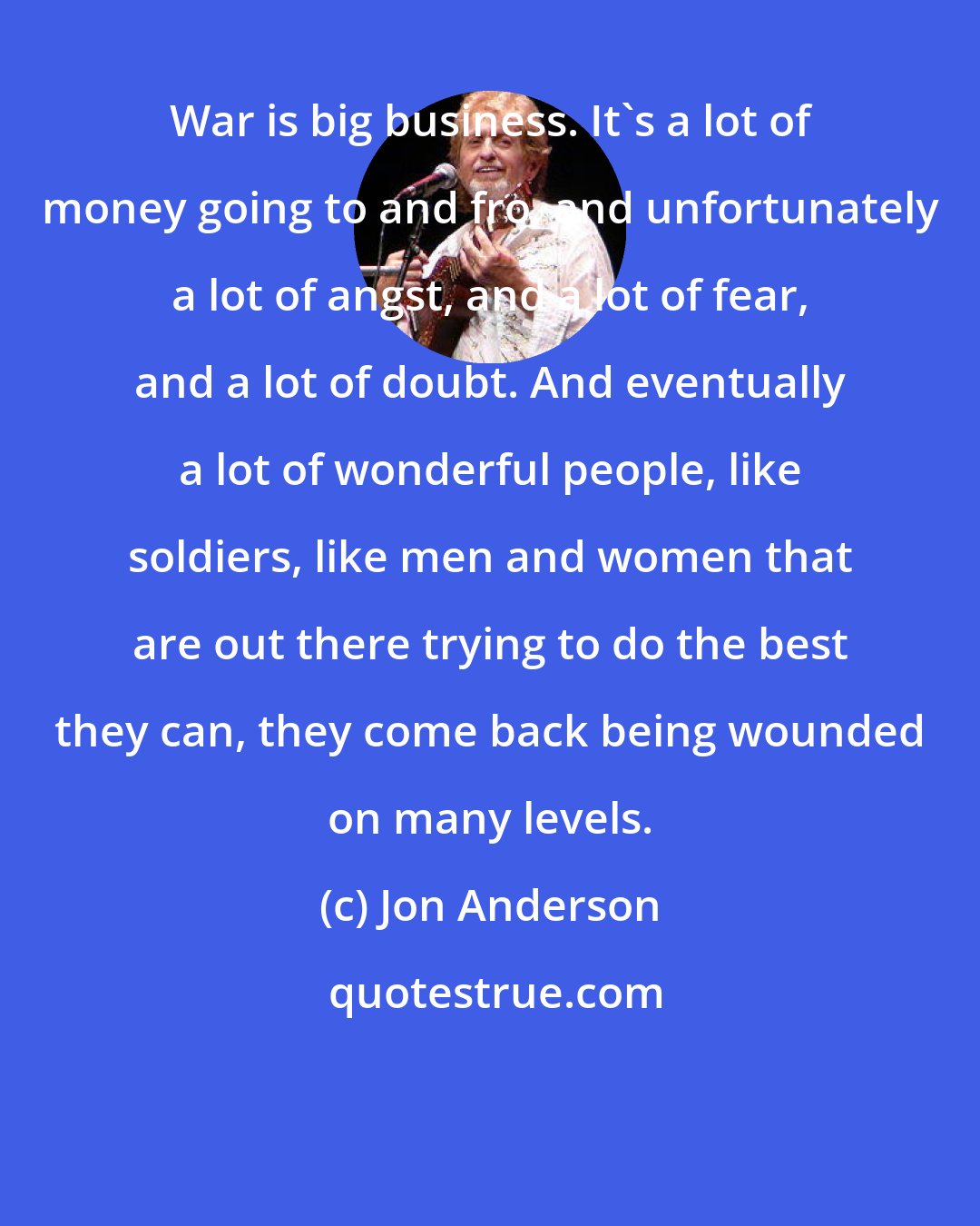 Jon Anderson: War is big business. It's a lot of money going to and fro, and unfortunately a lot of angst, and a lot of fear, and a lot of doubt. And eventually a lot of wonderful people, like soldiers, like men and women that are out there trying to do the best they can, they come back being wounded on many levels.