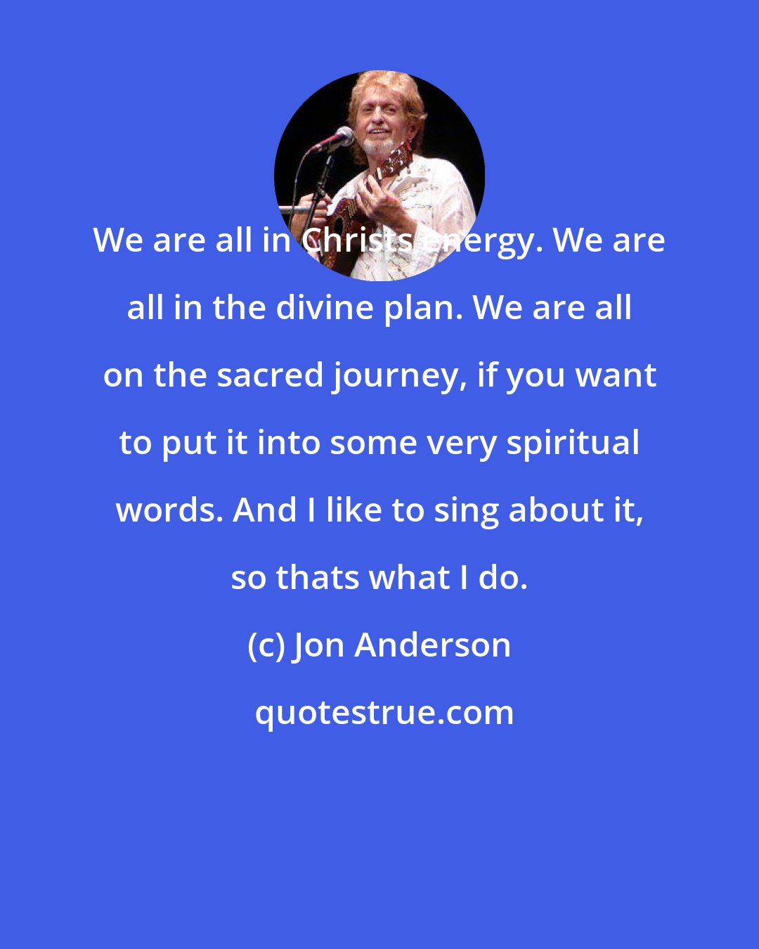 Jon Anderson: We are all in Christs energy. We are all in the divine plan. We are all on the sacred journey, if you want to put it into some very spiritual words. And I like to sing about it, so thats what I do.