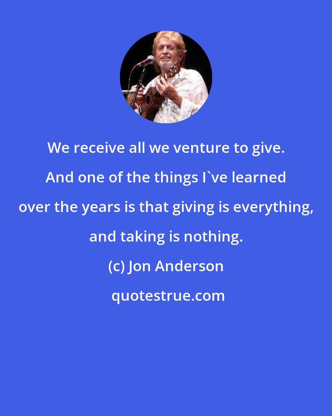 Jon Anderson: We receive all we venture to give. And one of the things I've learned over the years is that giving is everything, and taking is nothing.