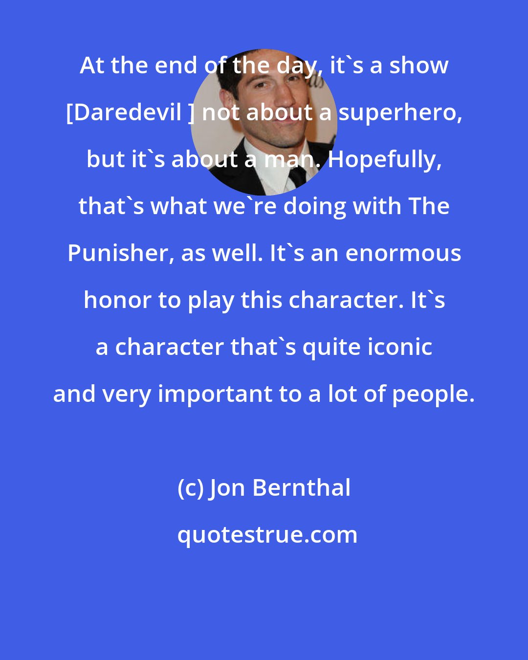 Jon Bernthal: At the end of the day, it's a show [Daredevil ] not about a superhero, but it's about a man. Hopefully, that's what we're doing with The Punisher, as well. It's an enormous honor to play this character. It's a character that's quite iconic and very important to a lot of people.