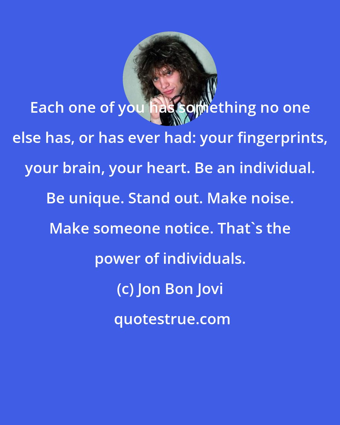 Jon Bon Jovi: Each one of you has something no one else has, or has ever had: your fingerprints, your brain, your heart. Be an individual. Be unique. Stand out. Make noise. Make someone notice. That's the power of individuals.