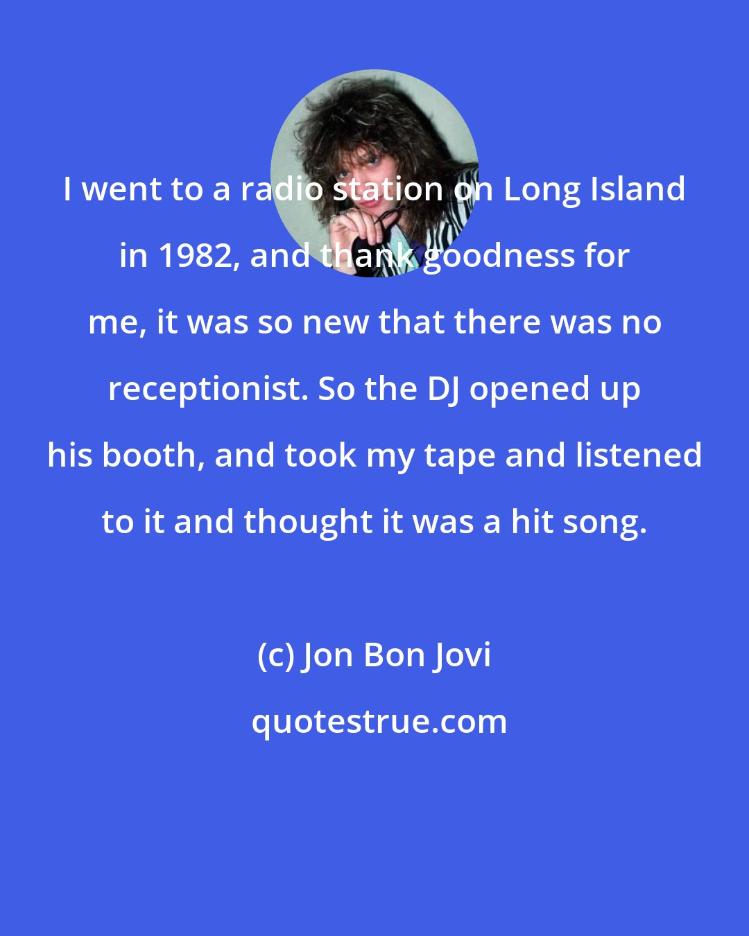 Jon Bon Jovi: I went to a radio station on Long Island in 1982, and thank goodness for me, it was so new that there was no receptionist. So the DJ opened up his booth, and took my tape and listened to it and thought it was a hit song.