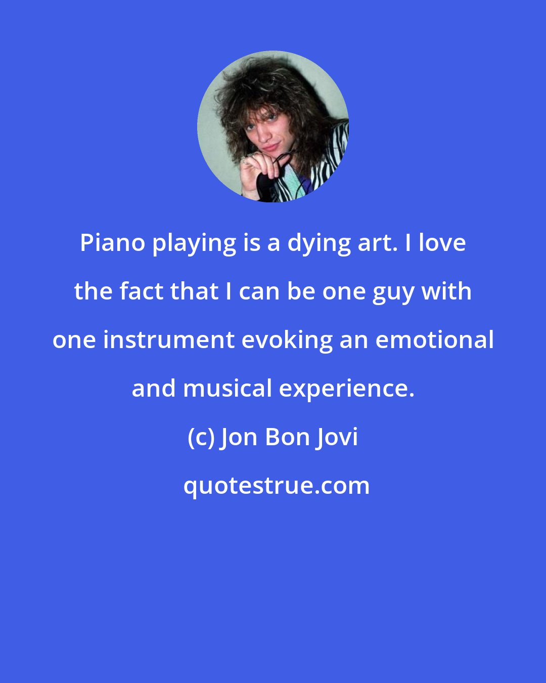 Jon Bon Jovi: Piano playing is a dying art. I love the fact that I can be one guy with one instrument evoking an emotional and musical experience.