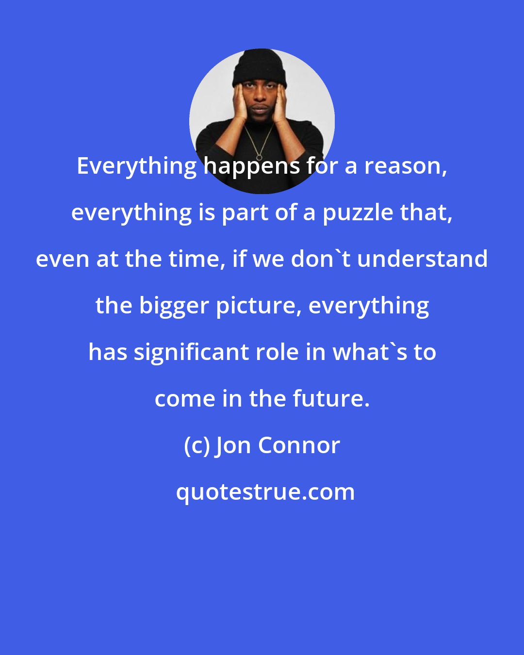 Jon Connor: Everything happens for a reason, everything is part of a puzzle that, even at the time, if we don't understand the bigger picture, everything has significant role in what's to come in the future.