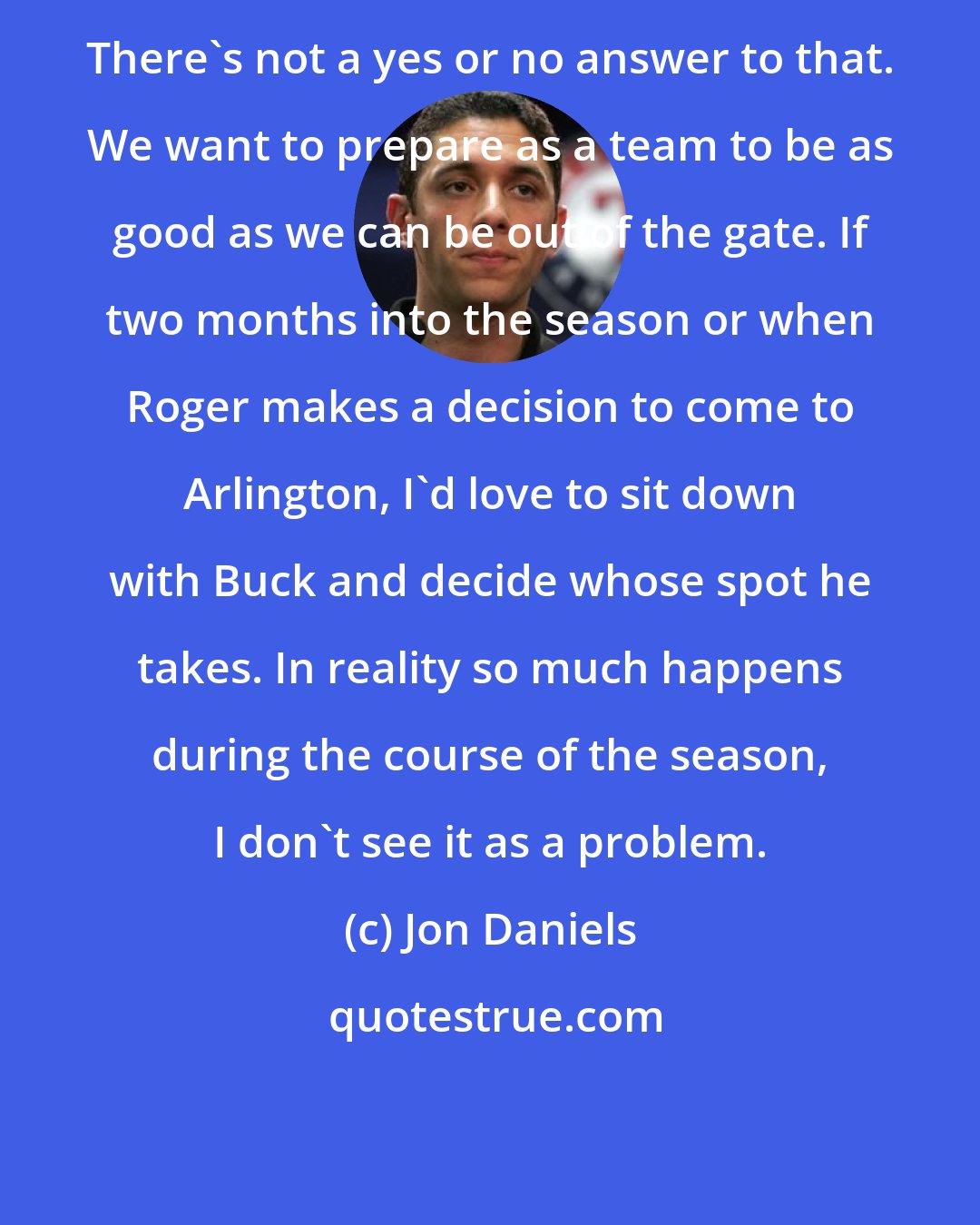 Jon Daniels: There's not a yes or no answer to that. We want to prepare as a team to be as good as we can be out of the gate. If two months into the season or when Roger makes a decision to come to Arlington, I'd love to sit down with Buck and decide whose spot he takes. In reality so much happens during the course of the season, I don't see it as a problem.