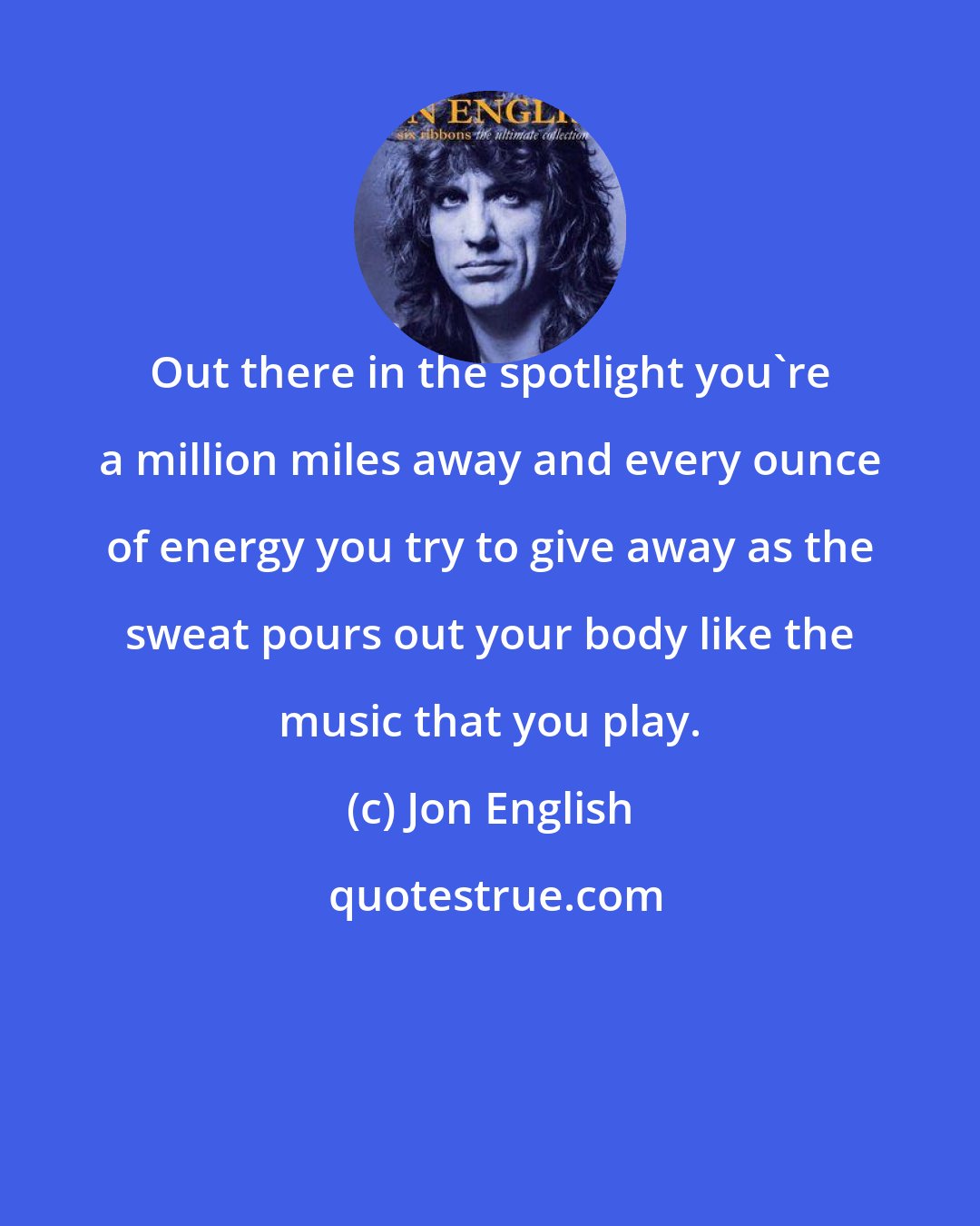 Jon English: Out there in the spotlight you're a million miles away and every ounce of energy you try to give away as the sweat pours out your body like the music that you play.