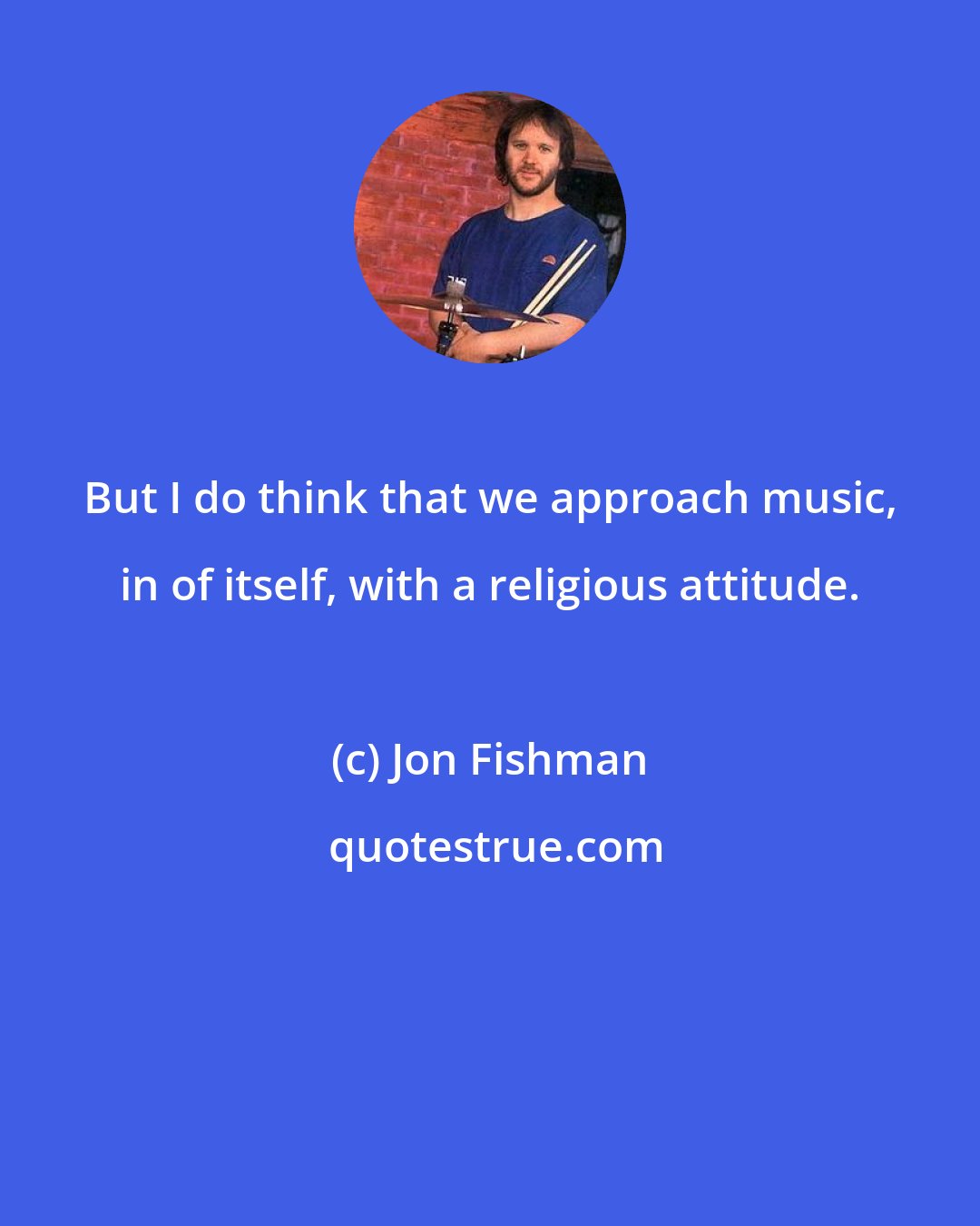 Jon Fishman: But I do think that we approach music, in of itself, with a religious attitude.