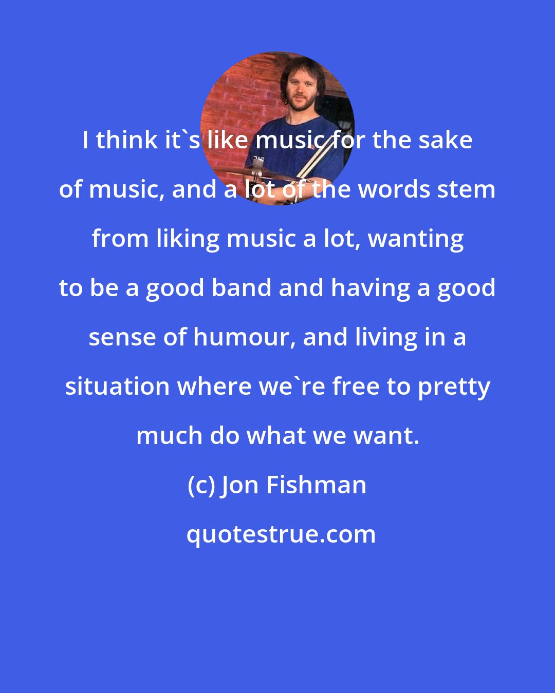 Jon Fishman: I think it's like music for the sake of music, and a lot of the words stem from liking music a lot, wanting to be a good band and having a good sense of humour, and living in a situation where we're free to pretty much do what we want.