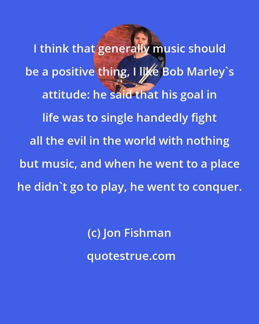 Jon Fishman: I think that generally music should be a positive thing, I like Bob Marley's attitude: he said that his goal in life was to single handedly fight all the evil in the world with nothing but music, and when he went to a place he didn't go to play, he went to conquer.