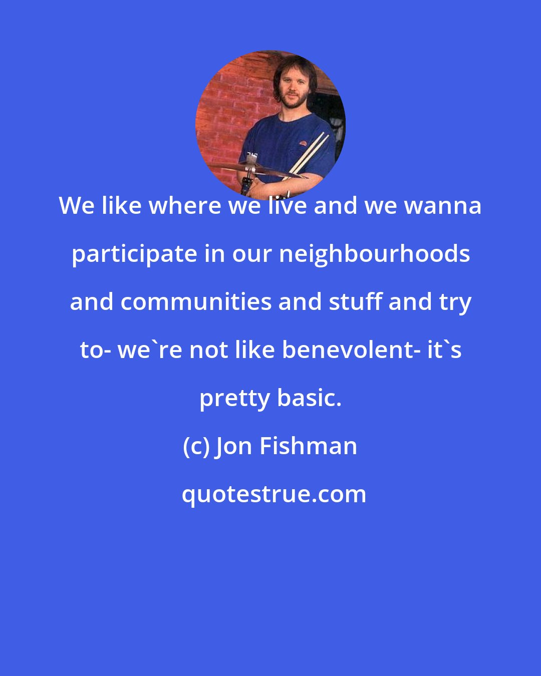 Jon Fishman: We like where we live and we wanna participate in our neighbourhoods and communities and stuff and try to- we're not like benevolent- it's pretty basic.