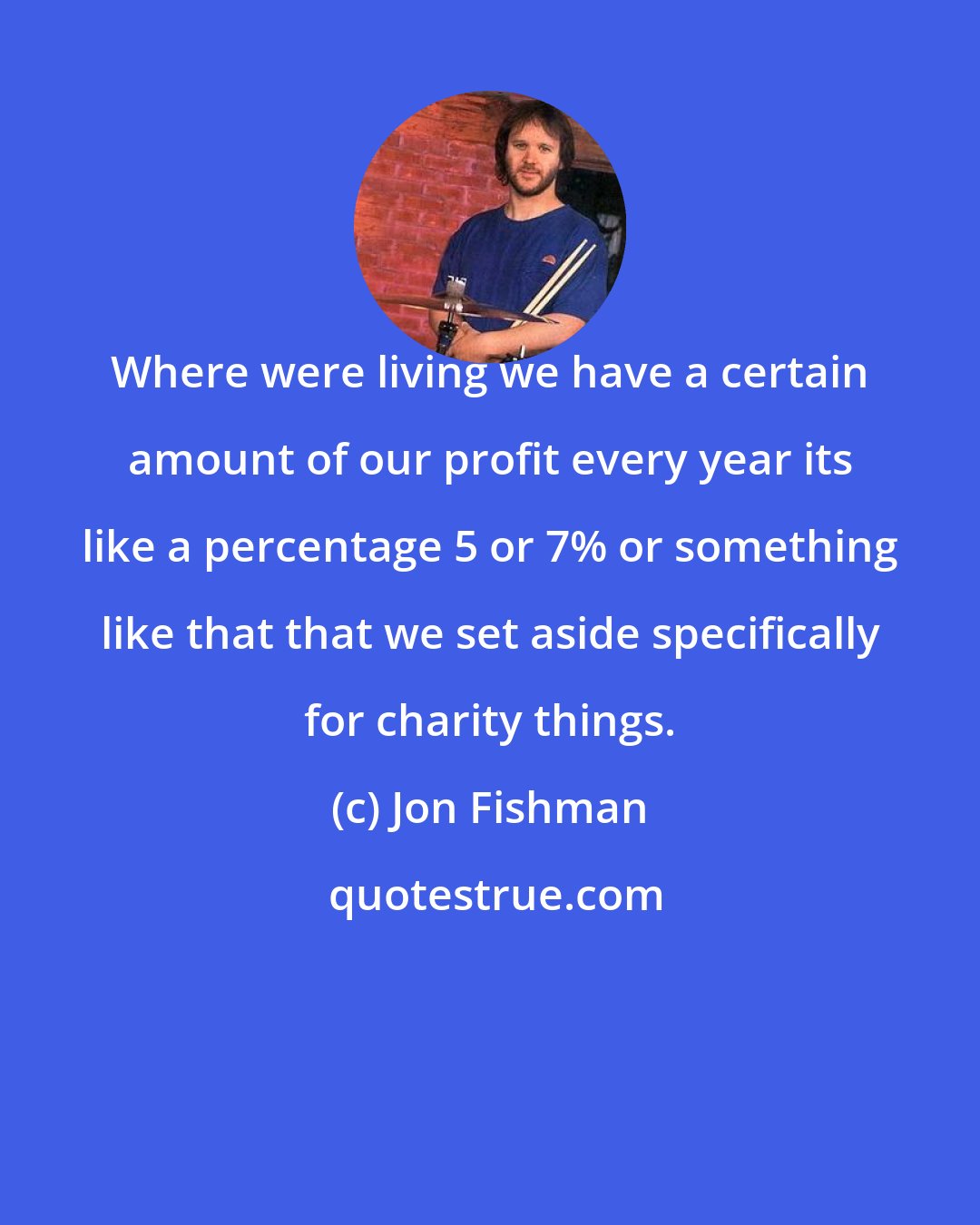 Jon Fishman: Where were living we have a certain amount of our profit every year its like a percentage 5 or 7% or something like that that we set aside specifically for charity things.