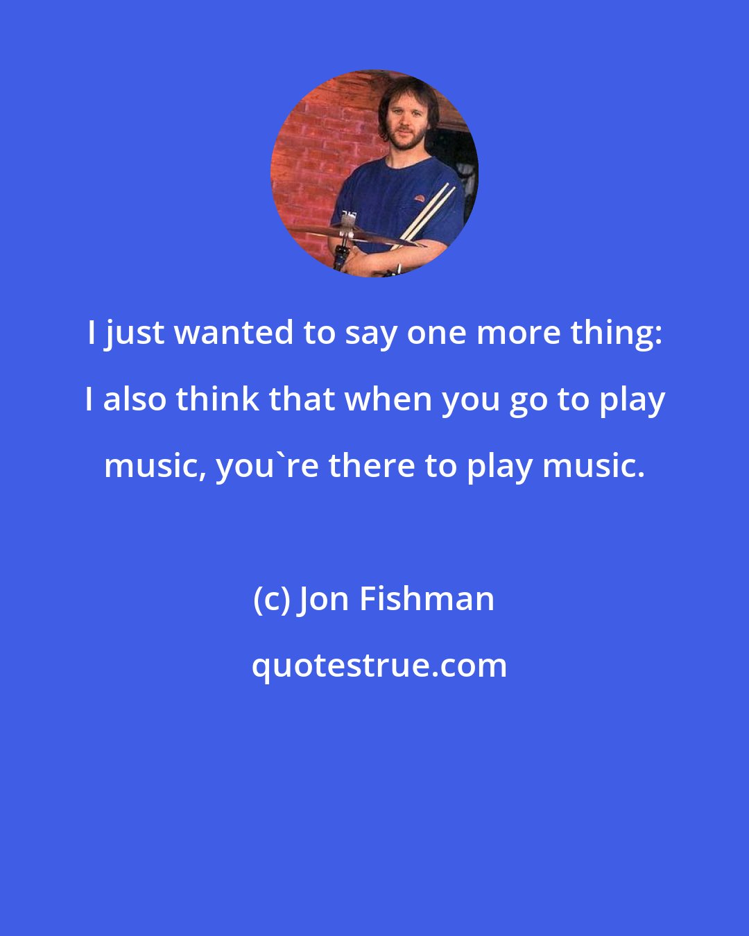 Jon Fishman: I just wanted to say one more thing: I also think that when you go to play music, you're there to play music.