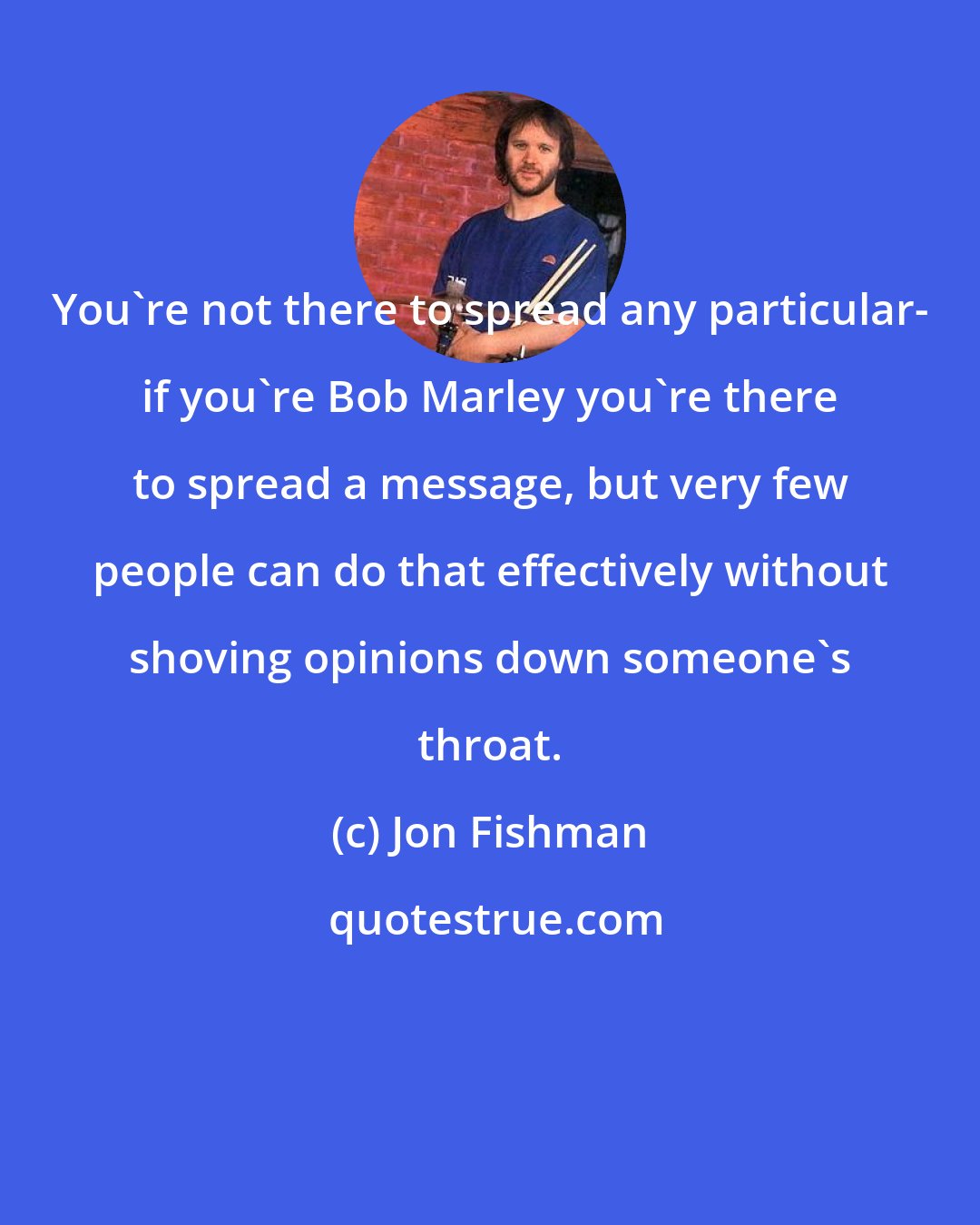 Jon Fishman: You're not there to spread any particular- if you're Bob Marley you're there to spread a message, but very few people can do that effectively without shoving opinions down someone's throat.