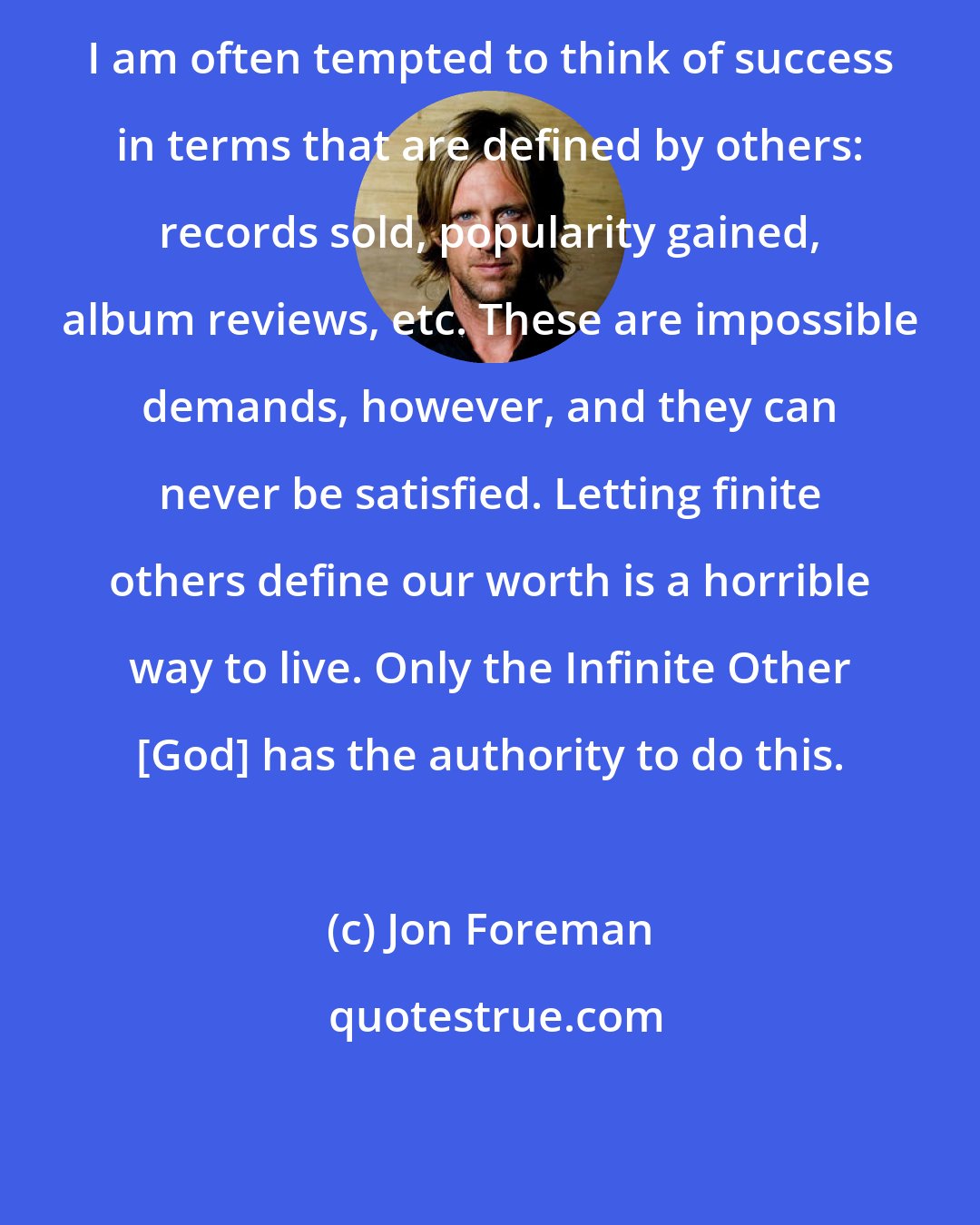Jon Foreman: I am often tempted to think of success in terms that are defined by others: records sold, popularity gained, album reviews, etc. These are impossible demands, however, and they can never be satisfied. Letting finite others define our worth is a horrible way to live. Only the Infinite Other [God] has the authority to do this.