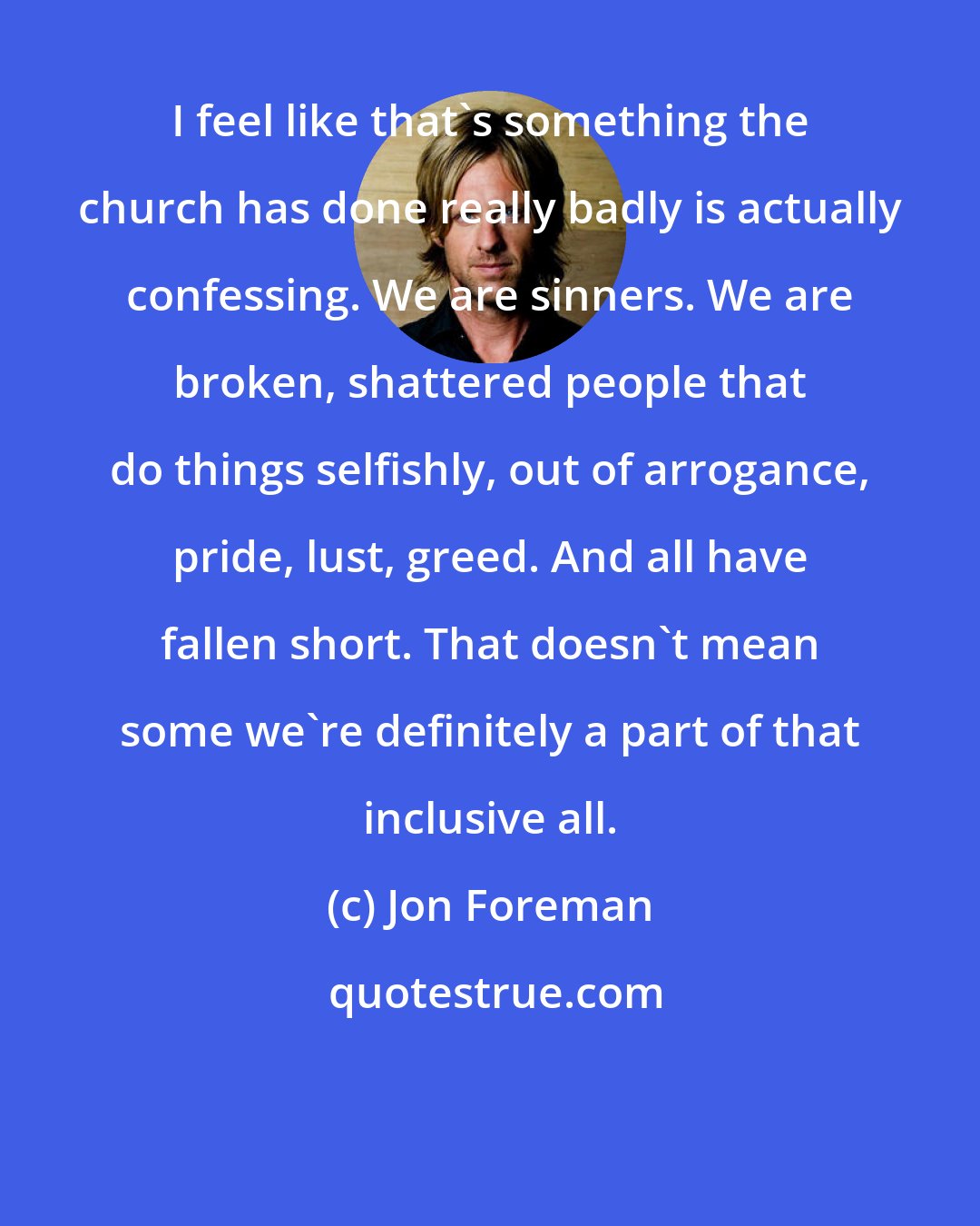 Jon Foreman: I feel like that's something the church has done really badly is actually confessing. We are sinners. We are broken, shattered people that do things selfishly, out of arrogance, pride, lust, greed. And all have fallen short. That doesn't mean some we're definitely a part of that inclusive all.