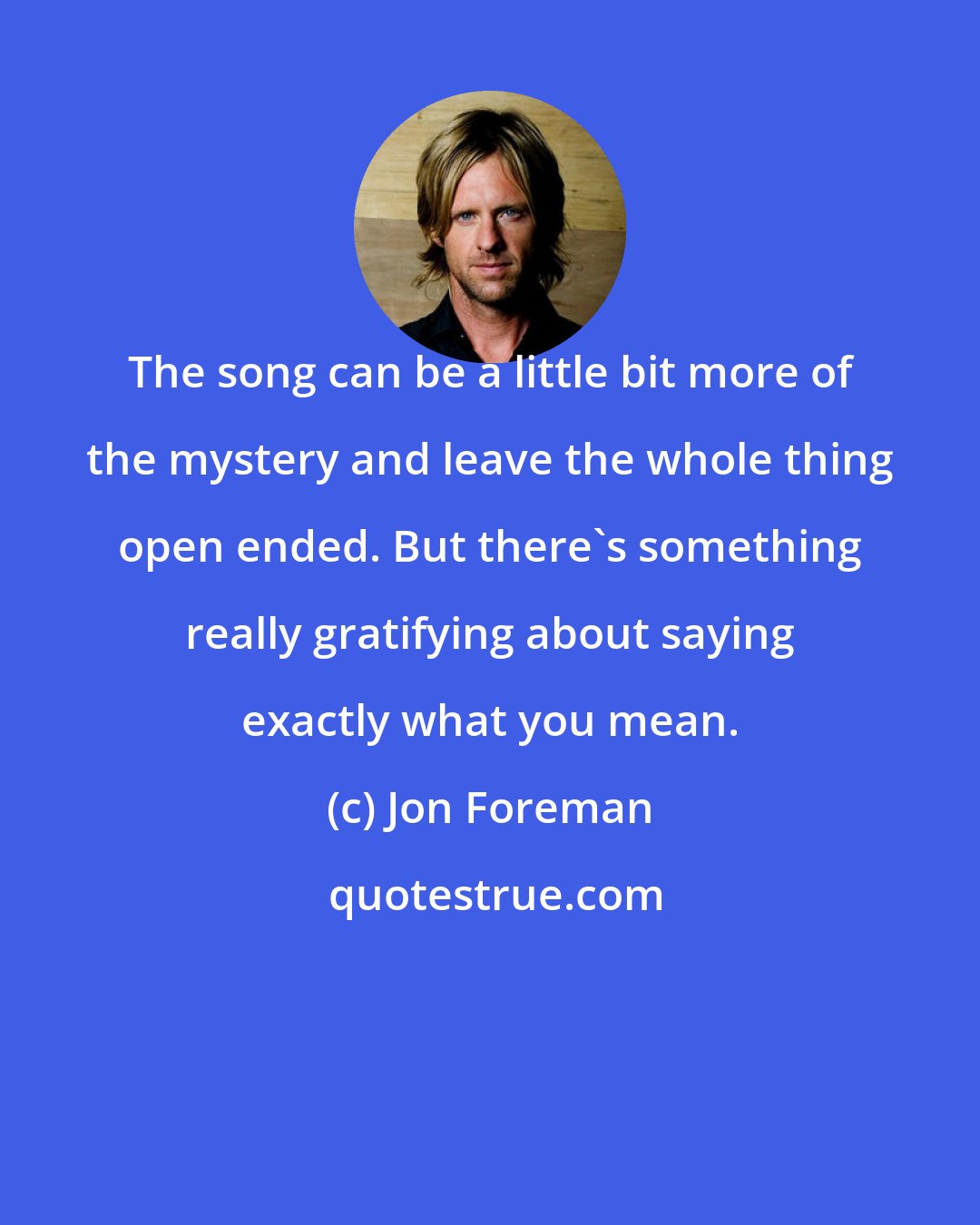 Jon Foreman: The song can be a little bit more of the mystery and leave the whole thing open ended. But there's something really gratifying about saying exactly what you mean.