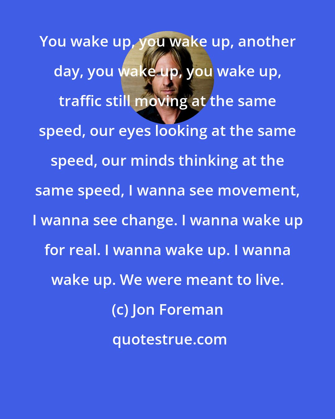 Jon Foreman: You wake up, you wake up, another day, you wake up, you wake up, traffic still moving at the same speed, our eyes looking at the same speed, our minds thinking at the same speed, I wanna see movement, I wanna see change. I wanna wake up for real. I wanna wake up. I wanna wake up. We were meant to live.