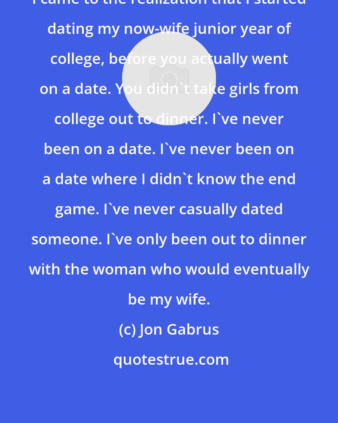 Jon Gabrus: I came to the realization that I started dating my now-wife junior year of college, before you actually went on a date. You didn't take girls from college out to dinner. I've never been on a date. I've never been on a date where I didn't know the end game. I've never casually dated someone. I've only been out to dinner with the woman who would eventually be my wife.