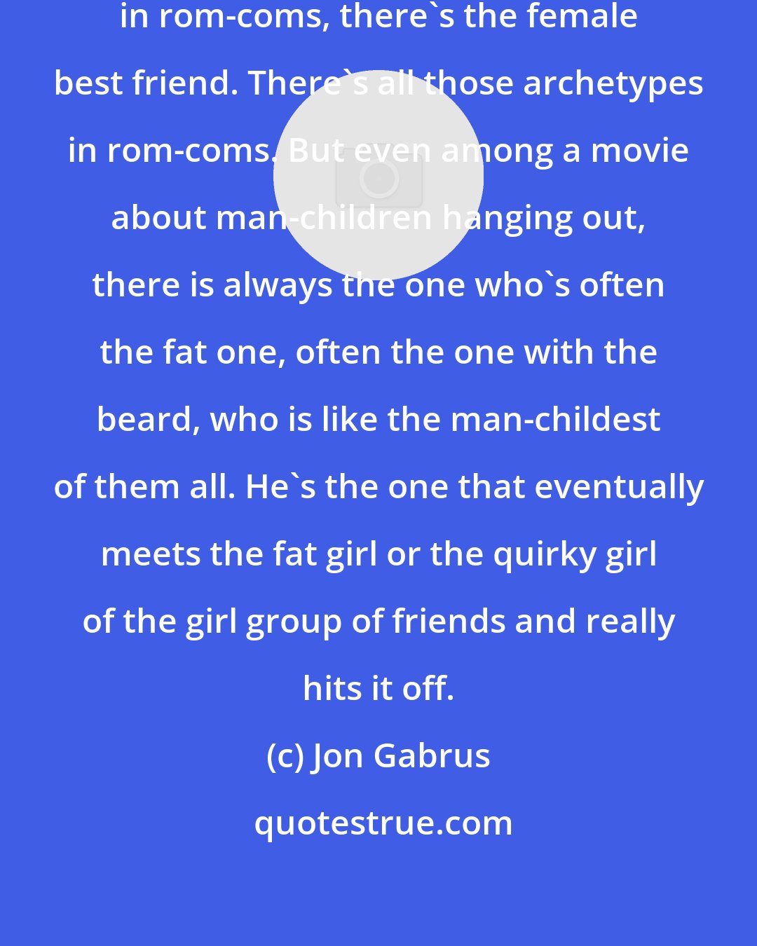 Jon Gabrus: I feel like a lot of people talk about in rom-coms, there's the female best friend. There's all those archetypes in rom-coms. But even among a movie about man-children hanging out, there is always the one who's often the fat one, often the one with the beard, who is like the man-childest of them all. He's the one that eventually meets the fat girl or the quirky girl of the girl group of friends and really hits it off.