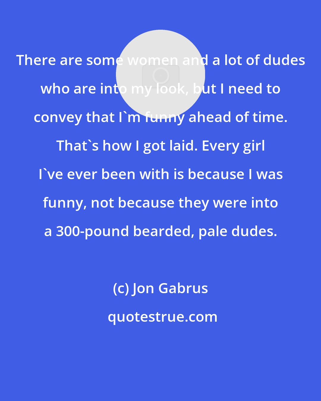 Jon Gabrus: There are some women and a lot of dudes who are into my look, but I need to convey that I'm funny ahead of time. That's how I got laid. Every girl I've ever been with is because I was funny, not because they were into a 300-pound bearded, pale dudes.