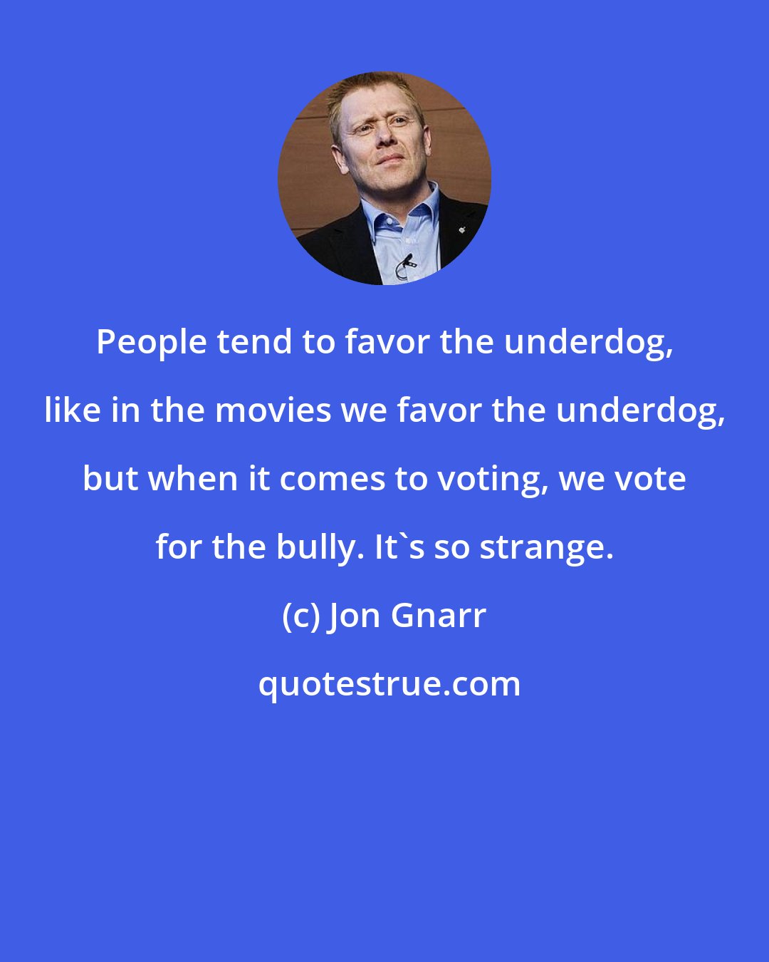 Jon Gnarr: People tend to favor the underdog, like in the movies we favor the underdog, but when it comes to voting, we vote for the bully. It's so strange.