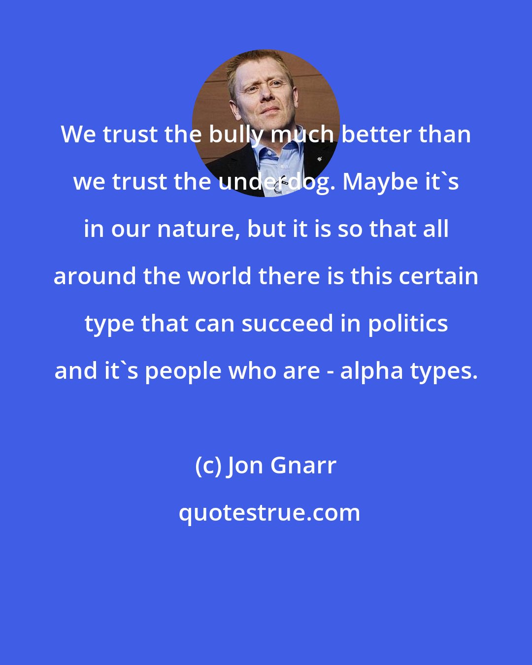 Jon Gnarr: We trust the bully much better than we trust the underdog. Maybe it's in our nature, but it is so that all around the world there is this certain type that can succeed in politics and it's people who are - alpha types.