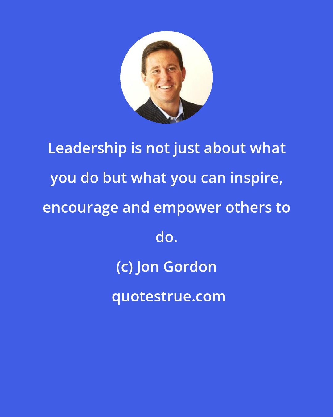 Jon Gordon: Leadership is not just about what you do but what you can inspire, encourage and empower others to do.