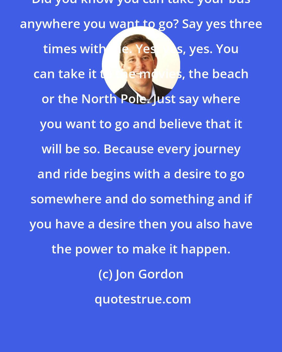 Jon Gordon: Did you know you can take your bus anywhere you want to go? Say yes three times with me. Yes, yes, yes. You can take it to the movies, the beach or the North Pole. Just say where you want to go and believe that it will be so. Because every journey and ride begins with a desire to go somewhere and do something and if you have a desire then you also have the power to make it happen.