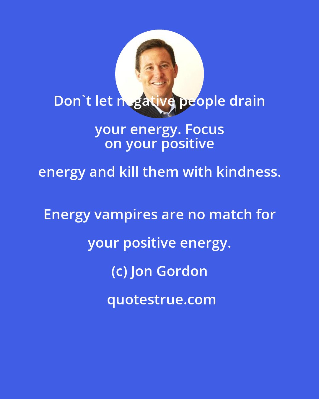 Jon Gordon: Don't let negative people drain your energy. Focus 
 on your positive energy and kill them with kindness. 
 Energy vampires are no match for your positive energy.