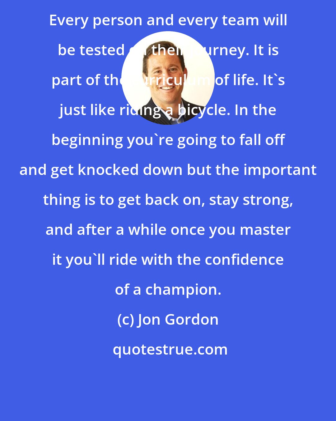 Jon Gordon: Every person and every team will be tested on their journey. It is part of the curriculum of life. It's just like riding a bicycle. In the beginning you're going to fall off and get knocked down but the important thing is to get back on, stay strong, and after a while once you master it you'll ride with the confidence of a champion.