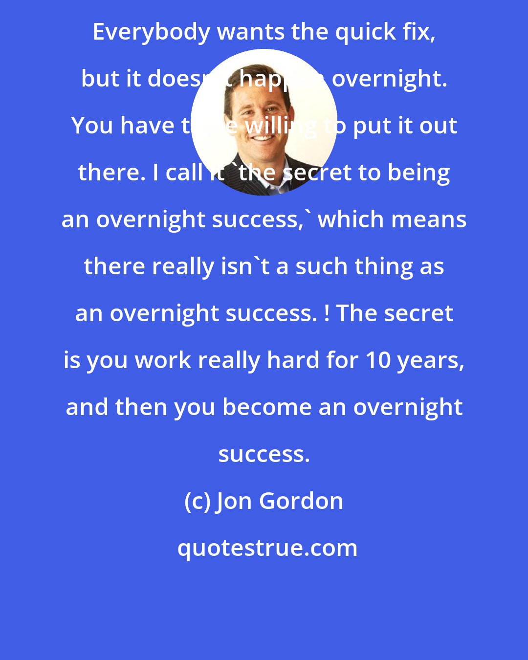 Jon Gordon: Everybody wants the quick fix, but it doesn't happen overnight. You have to be willing to put it out there. I call it 'the secret to being an overnight success,' which means there really isn't a such thing as an overnight success. ! The secret is you work really hard for 10 years, and then you become an overnight success.