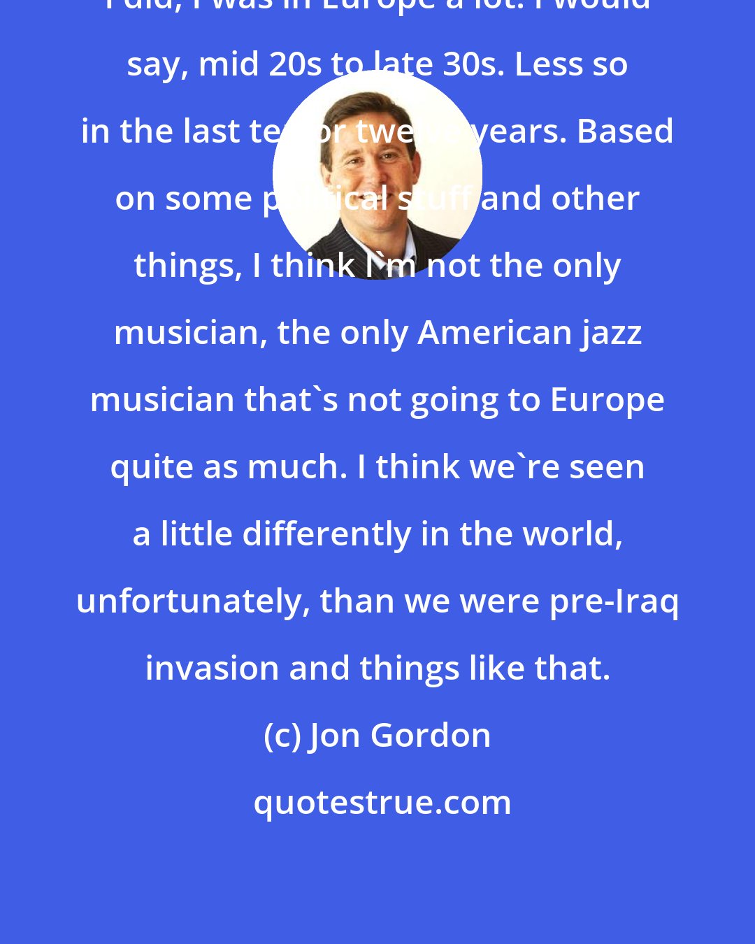 Jon Gordon: I did, I was in Europe a lot. I would say, mid 20s to late 30s. Less so in the last ten or twelve years. Based on some political stuff and other things, I think I'm not the only musician, the only American jazz musician that's not going to Europe quite as much. I think we're seen a little differently in the world, unfortunately, than we were pre-Iraq invasion and things like that.