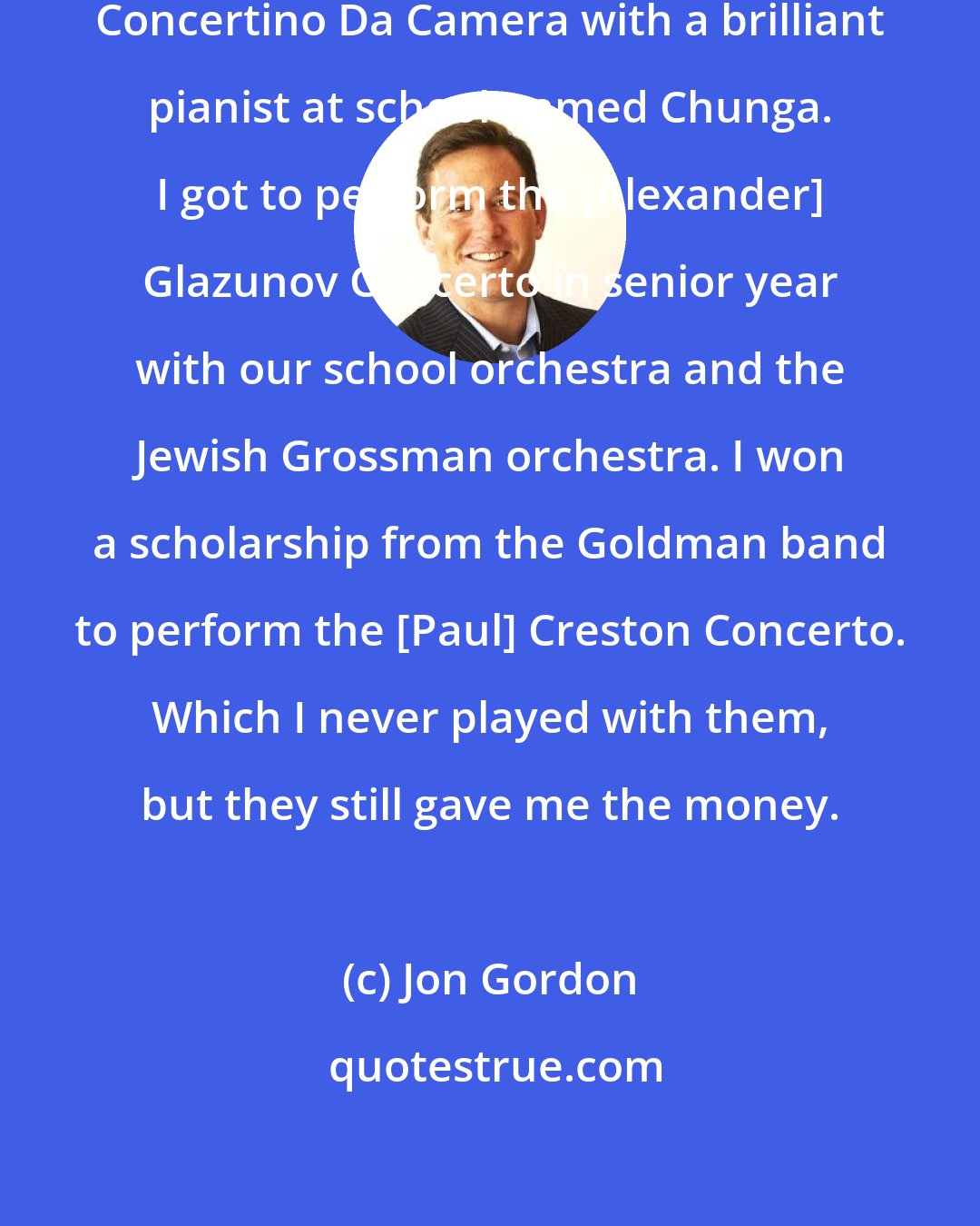 Jon Gordon: I got to perform the [Jaques] Ibert Concertino Da Camera with a brilliant pianist at school named Chunga. I got to perform the [Alexander] Glazunov Concerto in senior year with our school orchestra and the Jewish Grossman orchestra. I won a scholarship from the Goldman band to perform the [Paul] Creston Concerto. Which I never played with them, but they still gave me the money.