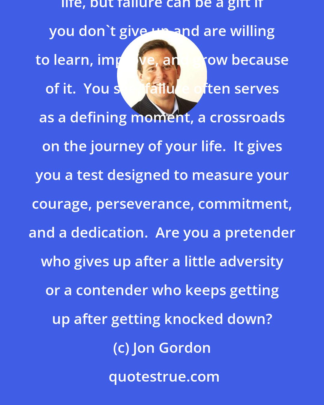 Jon Gordon: I have worked in the homes of many successful people and have seen firsthand that everyone fails in life, but failure can be a gift if you don't give up and are willing to learn, improve, and grow because of it.  You see, failure often serves as a defining moment, a crossroads on the journey of your life.  It gives you a test designed to measure your courage, perseverance, commitment, and a dedication.  Are you a pretender who gives up after a little adversity or a contender who keeps getting up after getting knocked down?