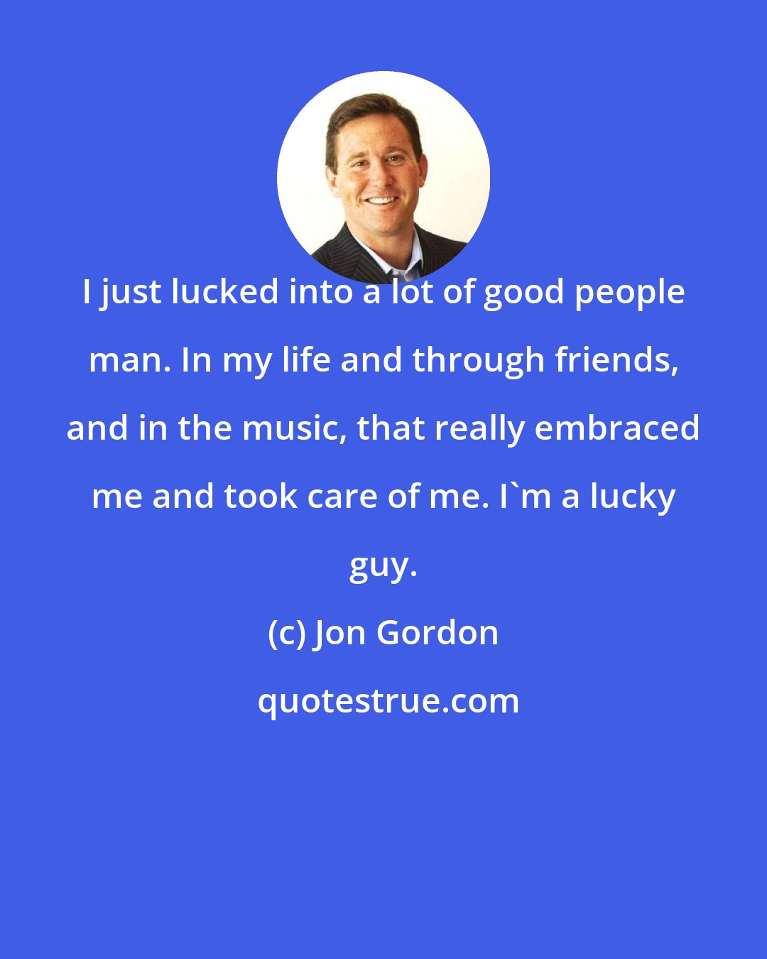 Jon Gordon: I just lucked into a lot of good people man. In my life and through friends, and in the music, that really embraced me and took care of me. I'm a lucky guy.