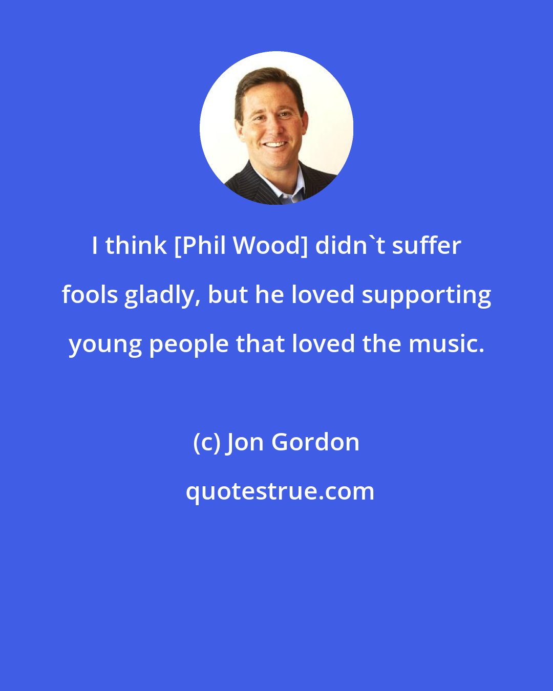 Jon Gordon: I think [Phil Wood] didn't suffer fools gladly, but he loved supporting young people that loved the music.