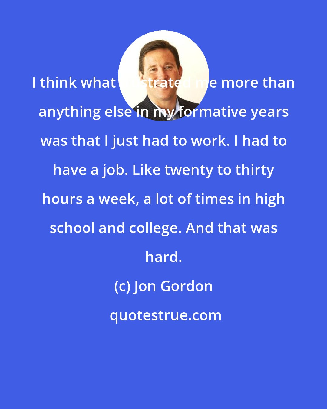 Jon Gordon: I think what frustrated me more than anything else in my formative years was that I just had to work. I had to have a job. Like twenty to thirty hours a week, a lot of times in high school and college. And that was hard.