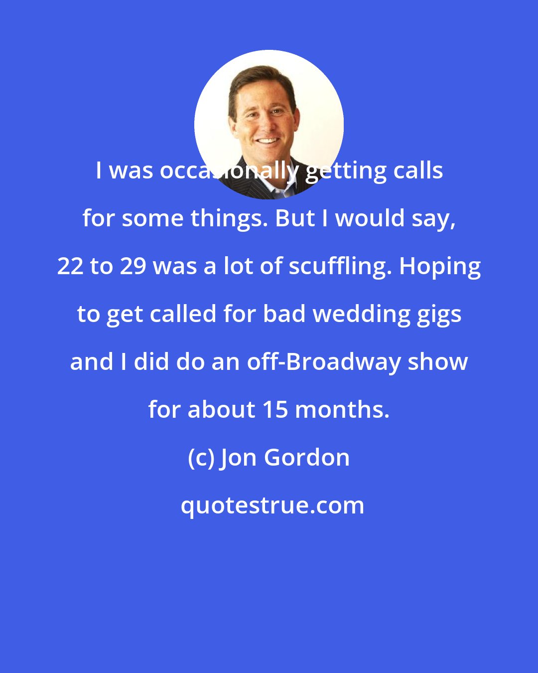 Jon Gordon: I was occasionally getting calls for some things. But I would say, 22 to 29 was a lot of scuffling. Hoping to get called for bad wedding gigs and I did do an off-Broadway show for about 15 months.