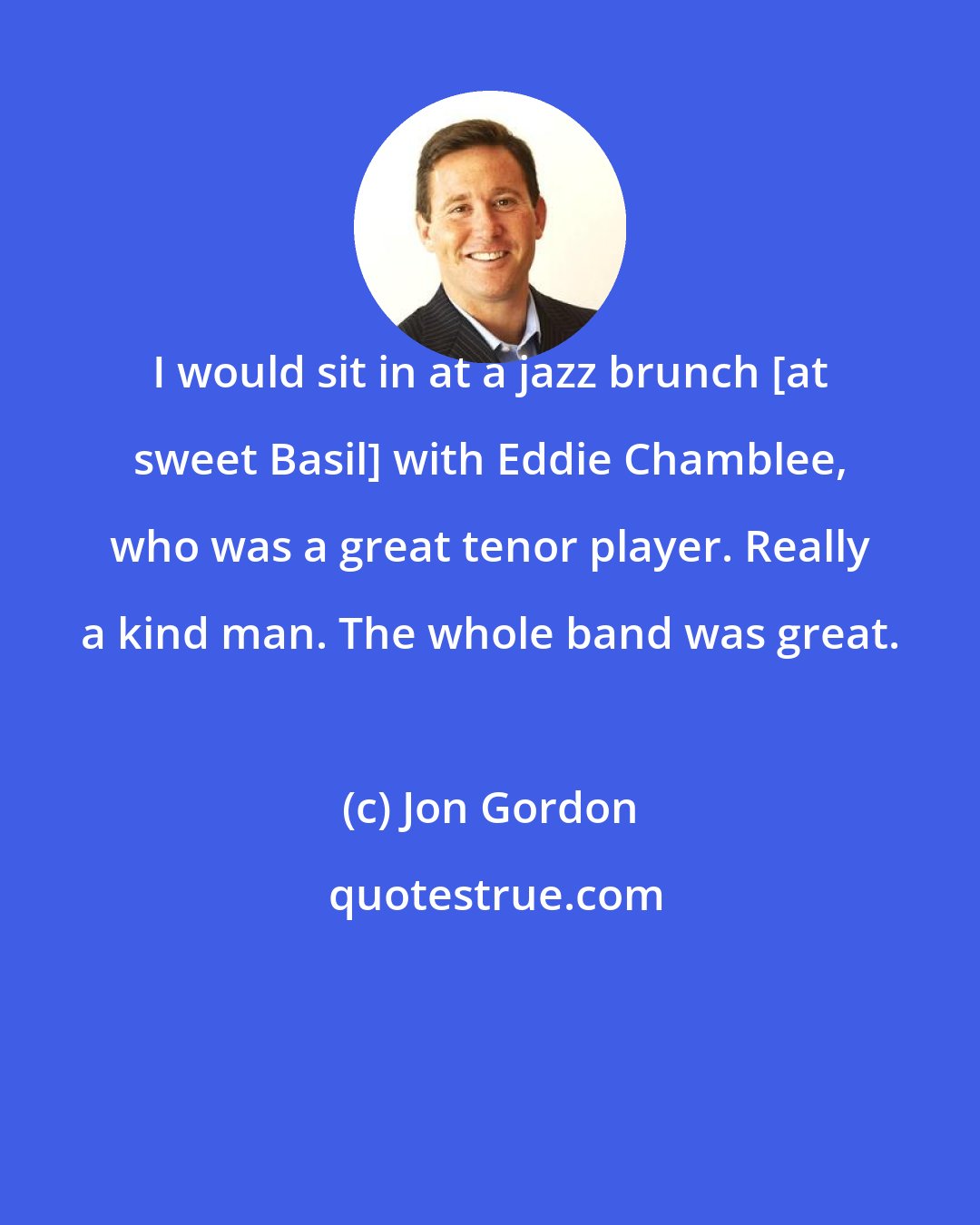 Jon Gordon: I would sit in at a jazz brunch [at sweet Basil] with Eddie Chamblee, who was a great tenor player. Really a kind man. The whole band was great.