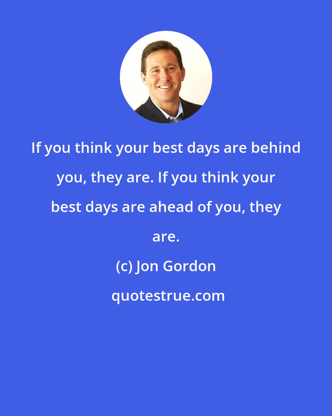 Jon Gordon: If you think your best days are behind you, they are. If you think your best days are ahead of you, they are.