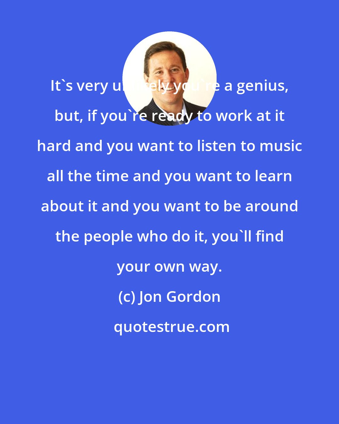 Jon Gordon: It's very unlikely you're a genius, but, if you're ready to work at it hard and you want to listen to music all the time and you want to learn about it and you want to be around the people who do it, you'll find your own way.