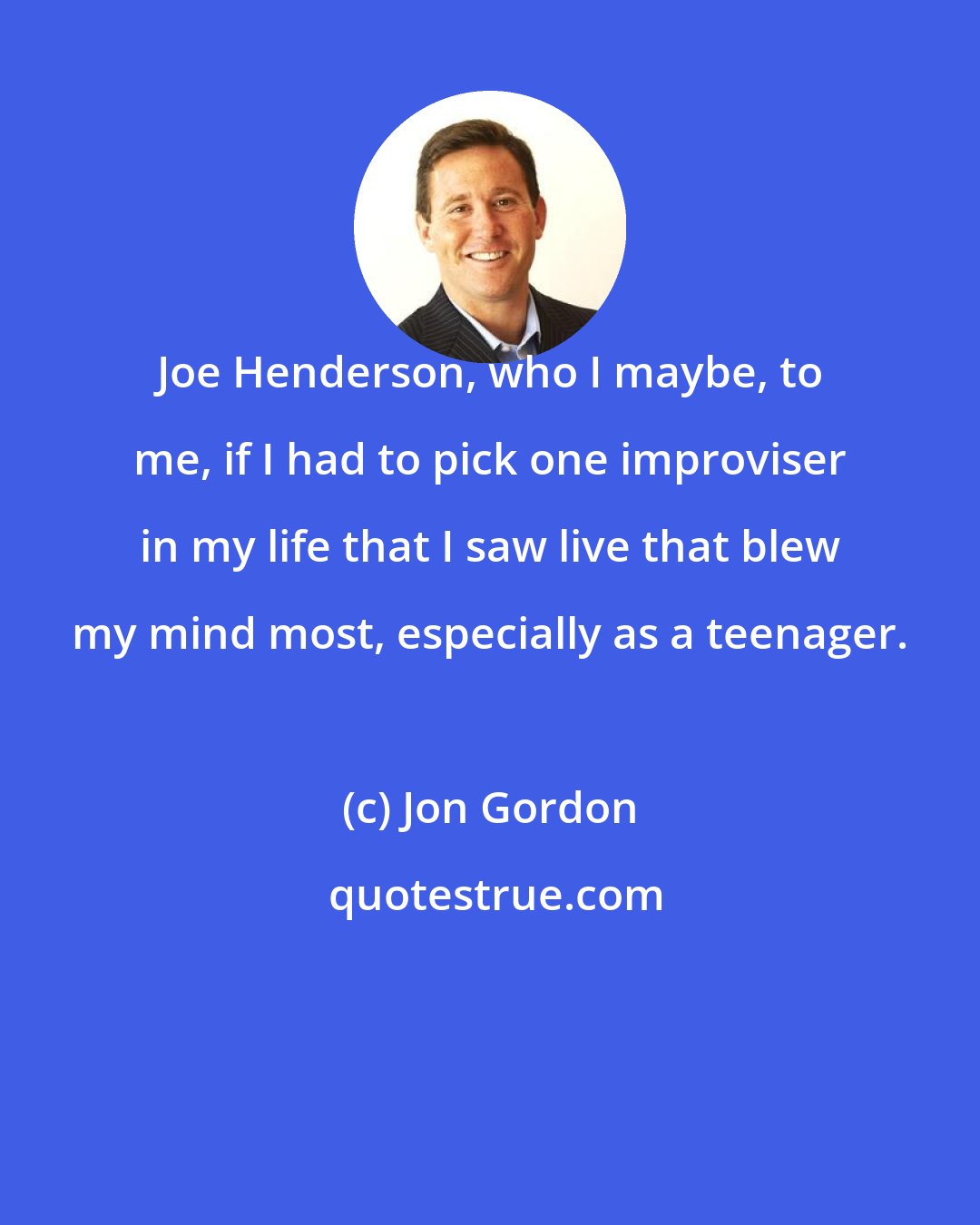 Jon Gordon: Joe Henderson, who I maybe, to me, if I had to pick one improviser in my life that I saw live that blew my mind most, especially as a teenager.