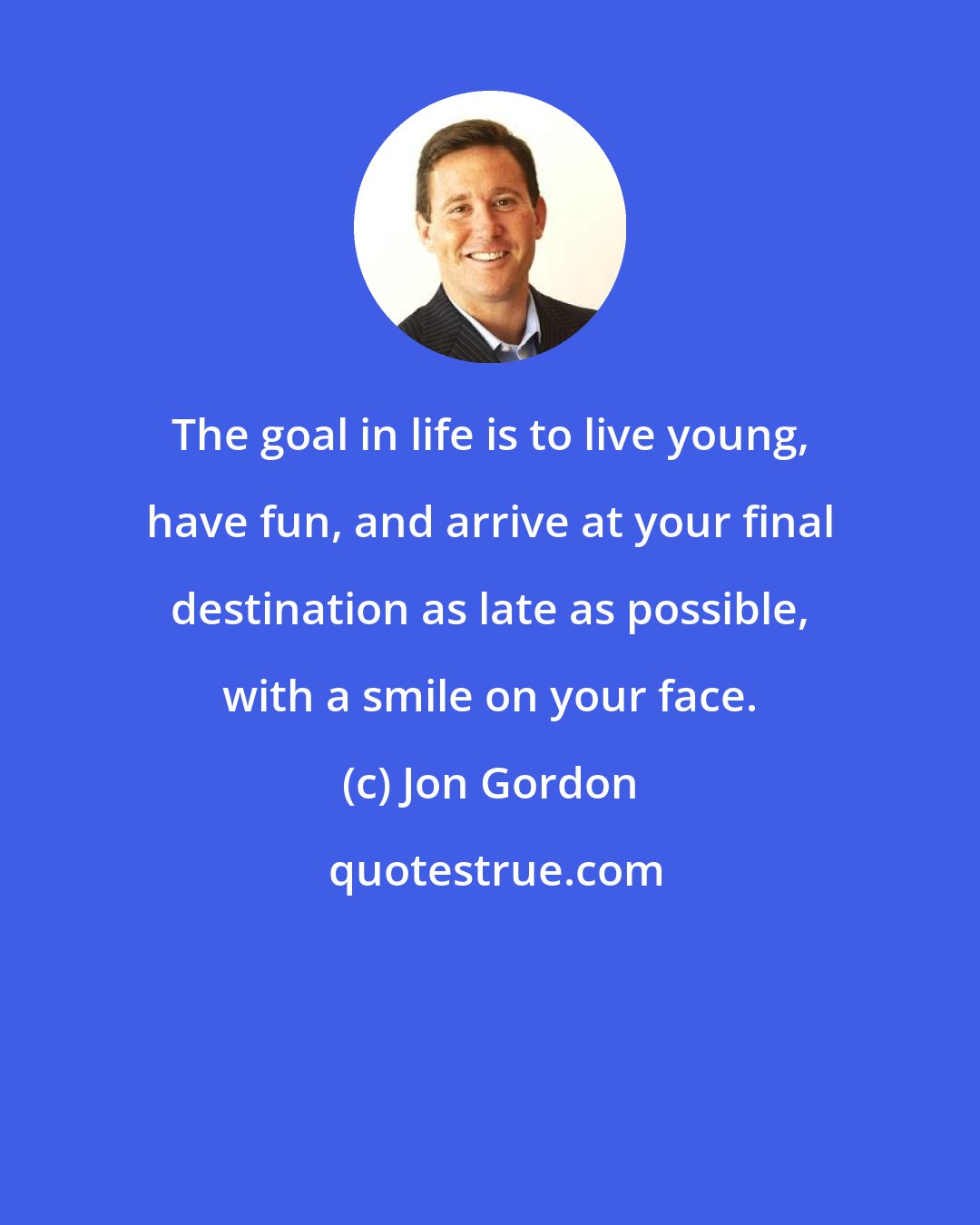 Jon Gordon: The goal in life is to live young, have fun, and arrive at your final destination as late as possible, with a smile on your face.