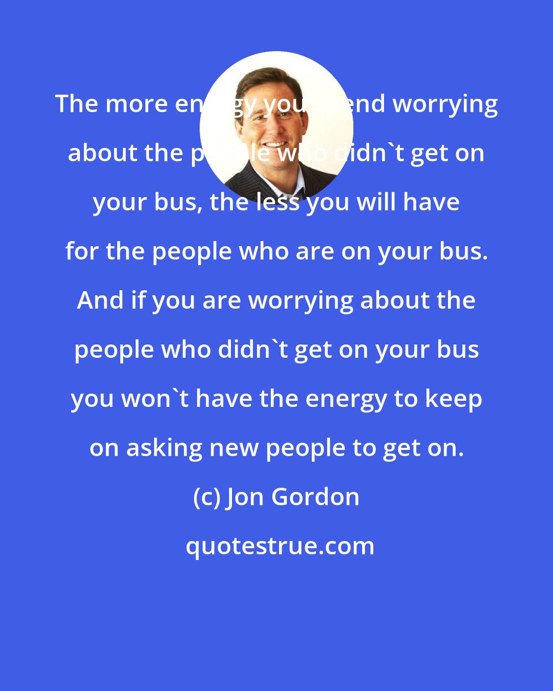 Jon Gordon: The more energy you spend worrying about the people who didn't get on your bus, the less you will have for the people who are on your bus. And if you are worrying about the people who didn't get on your bus you won't have the energy to keep on asking new people to get on.