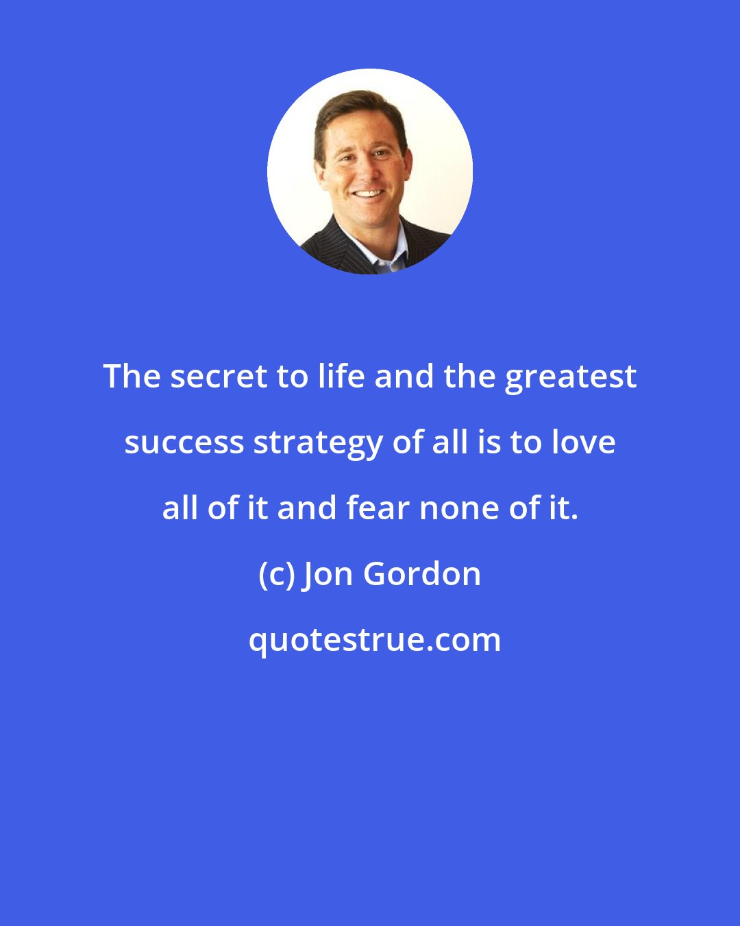 Jon Gordon: The secret to life and the greatest success strategy of all is to love all of it and fear none of it.