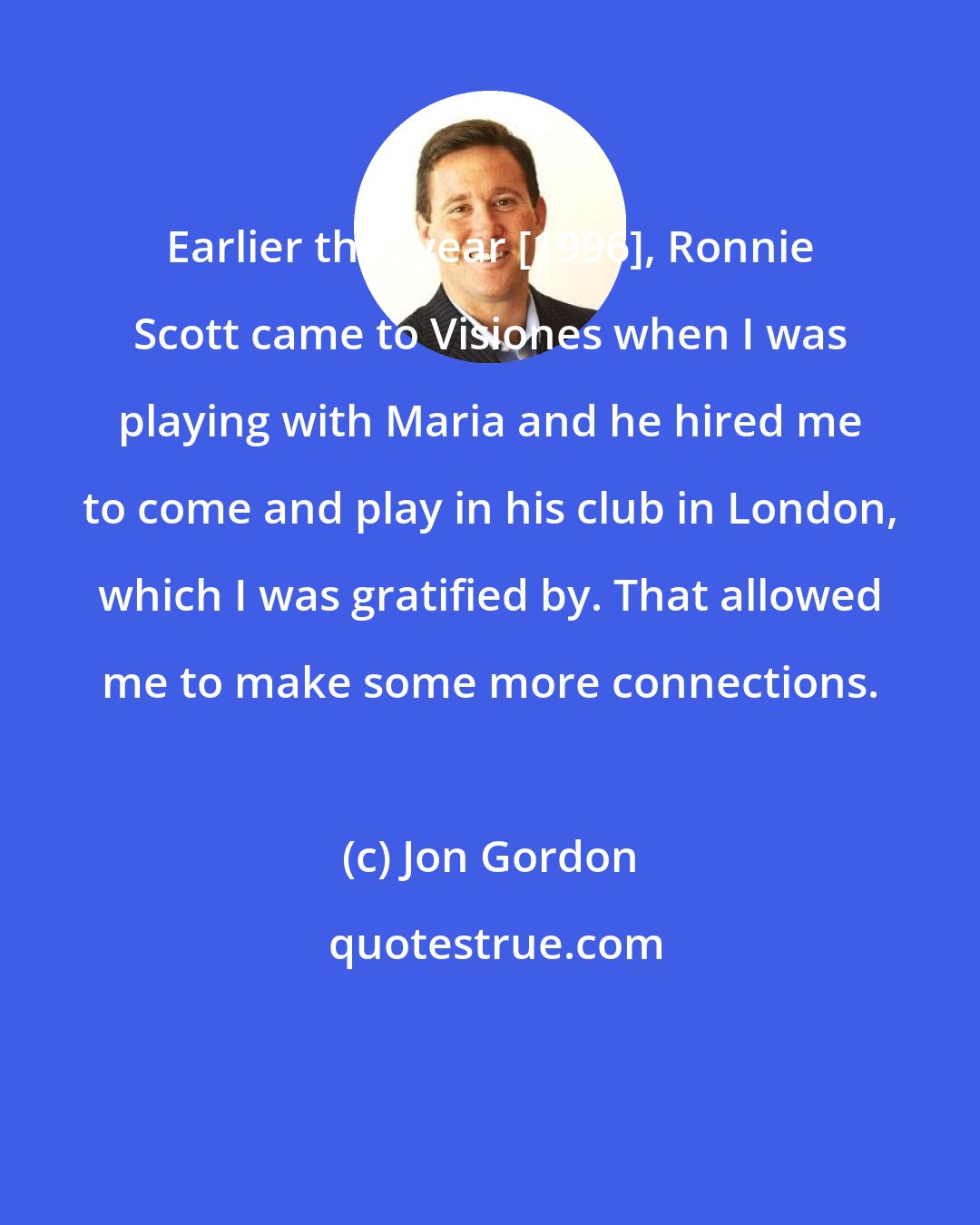 Jon Gordon: Earlier that year [1996], Ronnie Scott came to Visiones when I was playing with Maria and he hired me to come and play in his club in London, which I was gratified by. That allowed me to make some more connections.