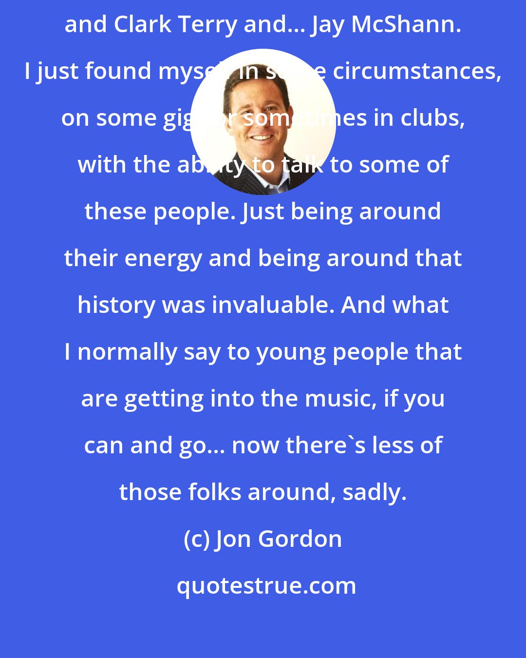 Jon Gordon: I got to talk to people like Mel [Lewis] and Milt Hilton and Benny Carter and Clark Terry and... Jay McShann. I just found myself in some circumstances, on some gigs or sometimes in clubs, with the ability to talk to some of these people. Just being around their energy and being around that history was invaluable. And what I normally say to young people that are getting into the music, if you can and go... now there's less of those folks around, sadly.