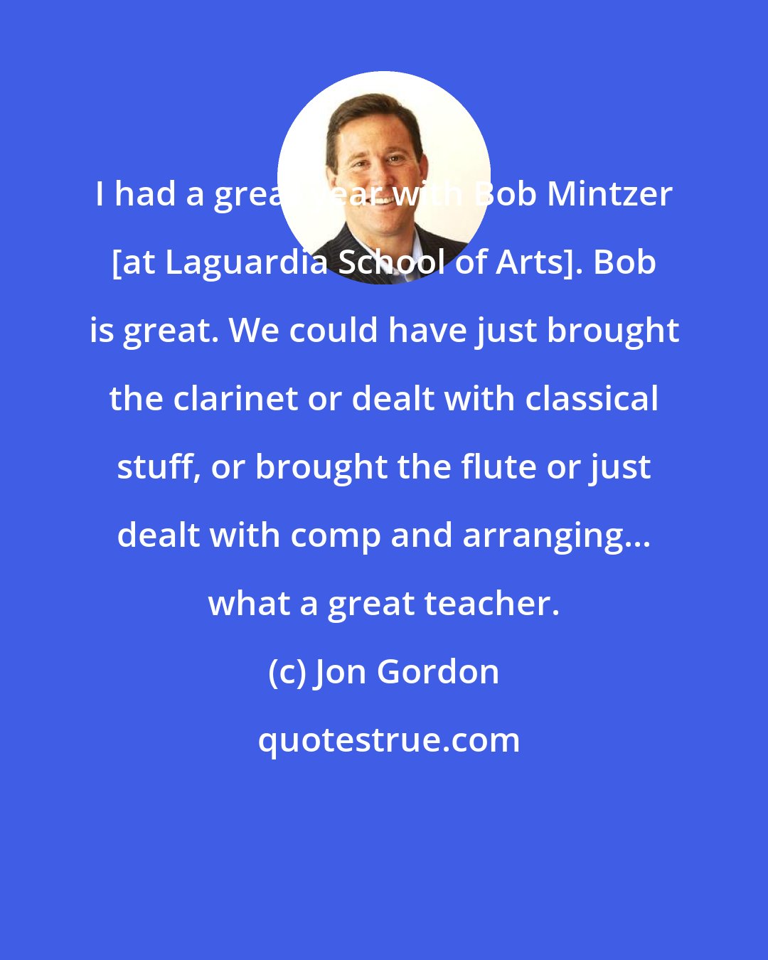 Jon Gordon: I had a great year with Bob Mintzer [at Laguardia School of Arts]. Bob is great. We could have just brought the clarinet or dealt with classical stuff, or brought the flute or just dealt with comp and arranging... what a great teacher.