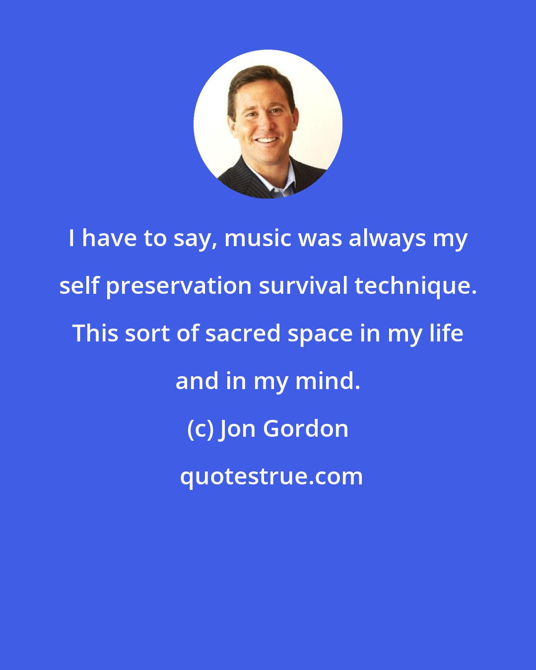 Jon Gordon: I have to say, music was always my self preservation survival technique. This sort of sacred space in my life and in my mind.